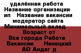 удалённая работа › Название организации ­ ип › Название вакансии ­ модератор сайта › Минимальный оклад ­ 39 500 › Возраст от ­ 18 - Все города Работа » Вакансии   . Ненецкий АО,Андег д.